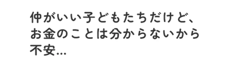 仲がいい子どもたちだけど、 お金のことは分からないから不安...